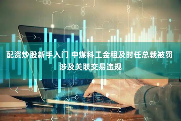 配资炒股新手入门 中煤科工金租及时任总裁被罚 涉及关联交易违规
