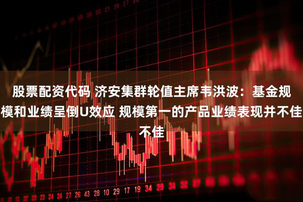 股票配资代码 济安集群轮值主席韦洪波：基金规模和业绩呈倒U效应 规模第一的产品业绩表现并不佳
