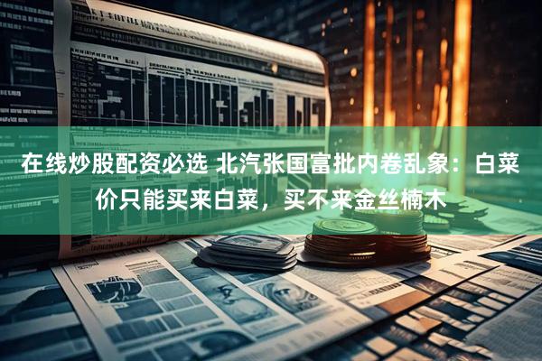 在线炒股配资必选 北汽张国富批内卷乱象：白菜价只能买来白菜，买不来金丝楠木