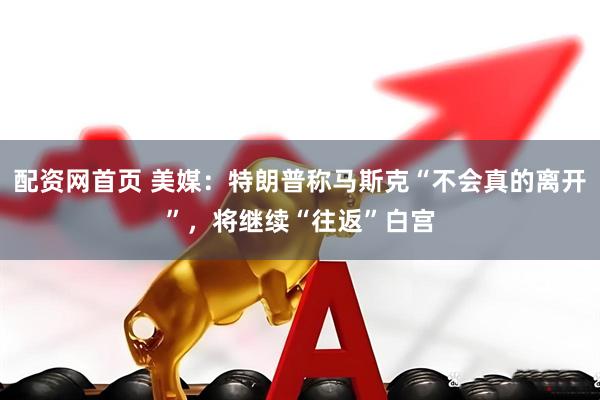 配资网首页 美媒：特朗普称马斯克“不会真的离开”，将继续“往返”白宫