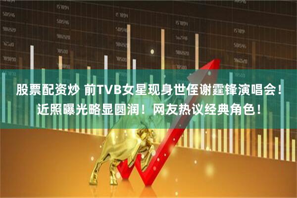 股票配资炒 前TVB女星现身世侄谢霆锋演唱会！近照曝光略显圆润！网友热议经典角色！