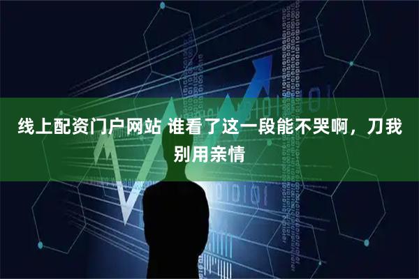 线上配资门户网站 谁看了这一段能不哭啊，刀我别用亲情