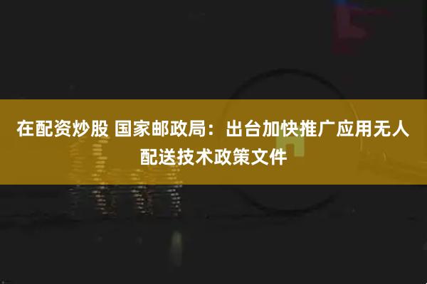 在配资炒股 国家邮政局：出台加快推广应用无人配送技术政策文件