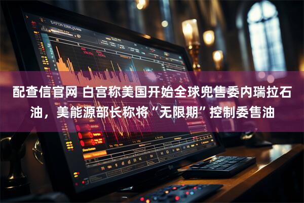 配查信官网 白宫称美国开始全球兜售委内瑞拉石油，美能源部长称将“无限期”控制委售油